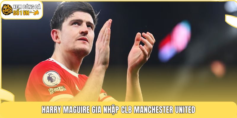 Harry Maguire gia nhập CLB Manchester United